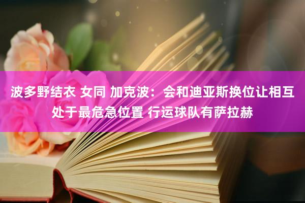 波多野结衣 女同 加克波：会和迪亚斯换位让相互处于最危急位置 行运球队有萨拉赫