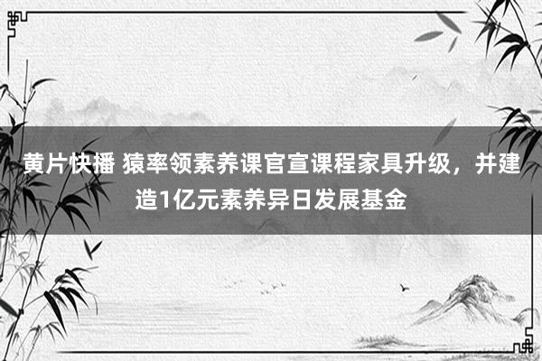 黄片快播 猿率领素养课官宣课程家具升级，并建造1亿元素养异日发展基金