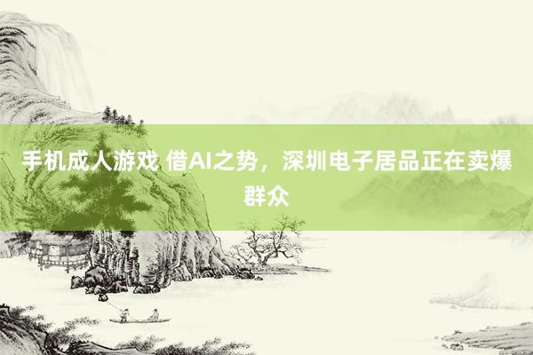 手机成人游戏 借AI之势，深圳电子居品正在卖爆群众