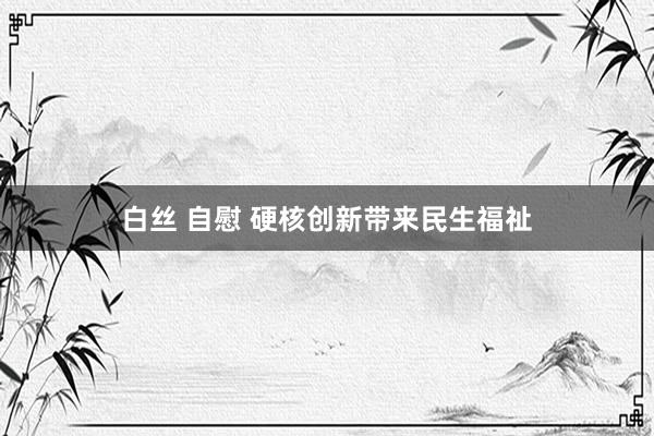 白丝 自慰 硬核创新带来民生福祉