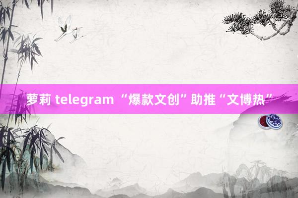 萝莉 telegram “爆款文创”助推“文博热”