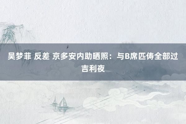 吴梦菲 反差 京多安内助晒照：与B席匹俦全部过吉利夜