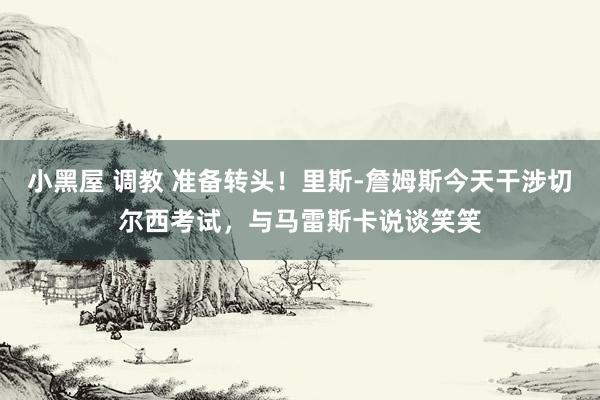小黑屋 调教 准备转头！里斯-詹姆斯今天干涉切尔西考试，与马雷斯卡说谈笑笑