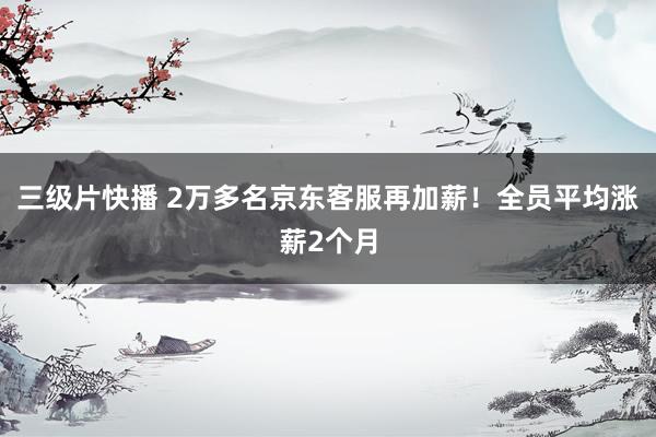 三级片快播 2万多名京东客服再加薪！全员平均涨薪2个月