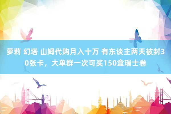 萝莉 幻塔 山姆代购月入十万 有东谈主两天被封30张卡，大单群一次可买150盒瑞士卷