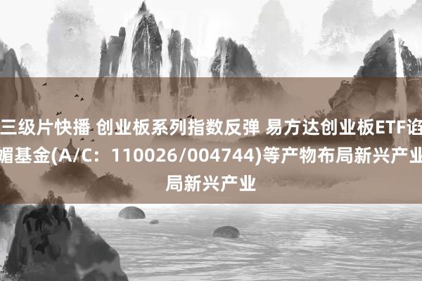 三级片快播 创业板系列指数反弹 易方达创业板ETF谄媚基金(A/C：110026/004744)等产物布局新兴产业