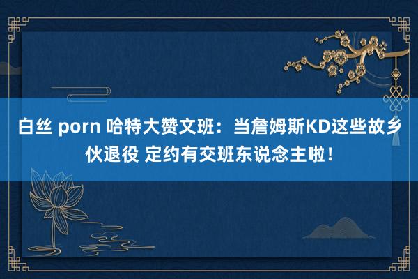 白丝 porn 哈特大赞文班：当詹姆斯KD这些故乡伙退役 定约有交班东说念主啦！
