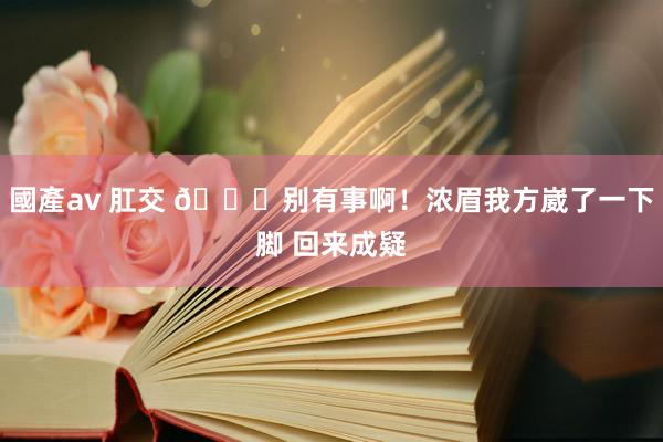 國產av 肛交 🙏别有事啊！浓眉我方崴了一下脚 回来成疑