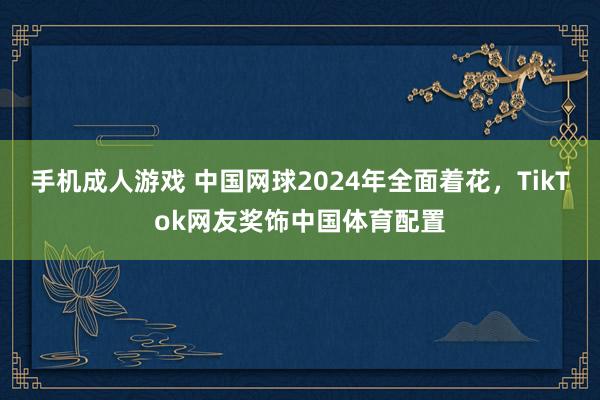 手机成人游戏 中国网球2024年全面着花，TikTok网友奖饰中国体育配置