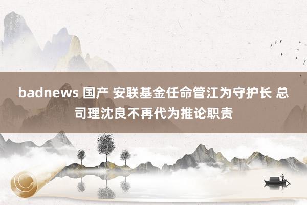 badnews 国产 安联基金任命管江为守护长 总司理沈良不再代为推论职责