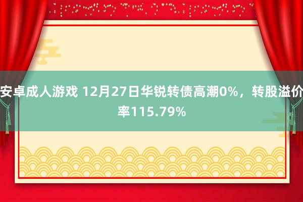 安卓成人游戏 12月27日华锐转债高潮0%，转股溢价率115.79%