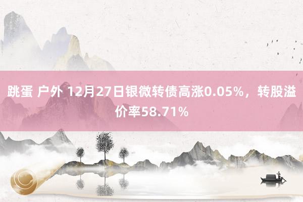 跳蛋 户外 12月27日银微转债高涨0.05%，转股溢价率58.71%