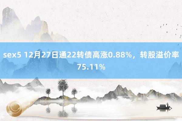 sex5 12月27日通22转债高涨0.88%，转股溢价率75.11%