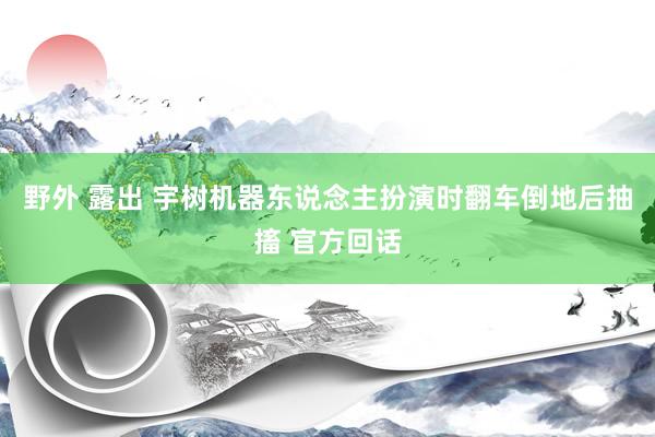 野外 露出 宇树机器东说念主扮演时翻车倒地后抽搐 官方回话
