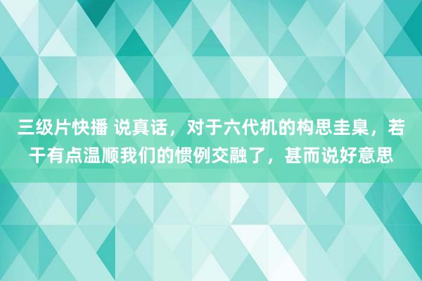 三级片快播 说真话，对于六代机的构思圭臬，若干有点温顺我们的惯例交融了，甚而说好意思