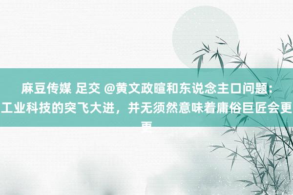 麻豆传媒 足交 @黄文政暄和东说念主口问题：工业科技的突飞大进，并无须然意味着庸俗巨匠会更