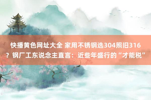 快播黄色网址大全 家用不锈钢选304照旧316？钢厂工东说念主直言：近些年盛行的“才能税”