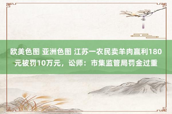 欧美色图 亚洲色图 江苏一农民卖羊肉赢利180元被罚10万元，讼师：市集监管局罚金过重