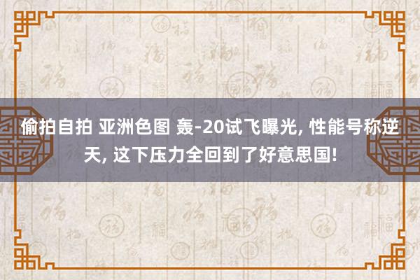 偷拍自拍 亚洲色图 轰-20试飞曝光， 性能号称逆天， 这下压力全回到了好意思国!