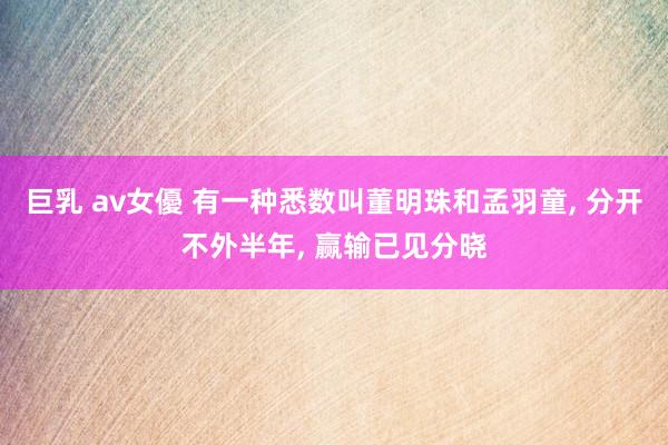 巨乳 av女優 有一种悉数叫董明珠和孟羽童， 分开不外半年， 赢输已见分晓