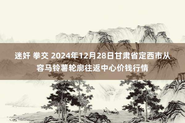 迷奸 拳交 2024年12月28日甘肃省定西市从容马铃薯轮廓往返中心价钱行情