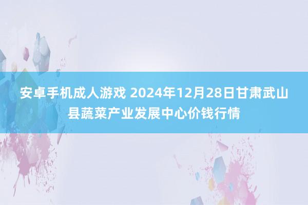安卓手机成人游戏 2024年12月28日甘肃武山县蔬菜产业发展中心价钱行情