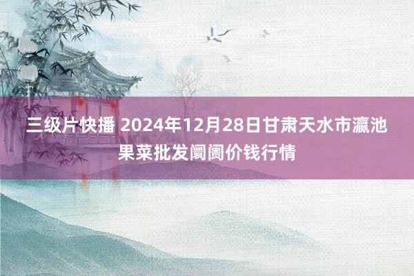 三级片快播 2024年12月28日甘肃天水市瀛池果菜批发阛阓价钱行情