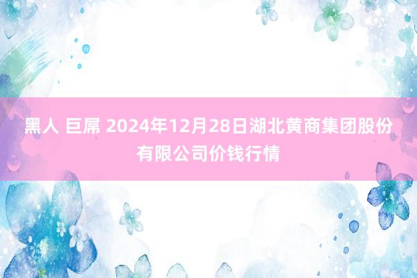 黑人 巨屌 2024年12月28日湖北黄商集团股份有限公司价钱行情