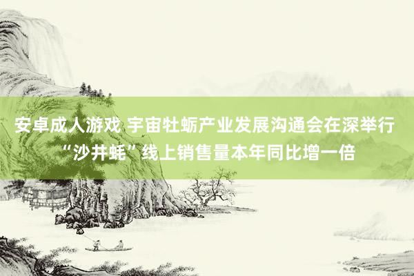 安卓成人游戏 宇宙牡蛎产业发展沟通会在深举行 “沙井蚝”线上销售量本年同比增一倍