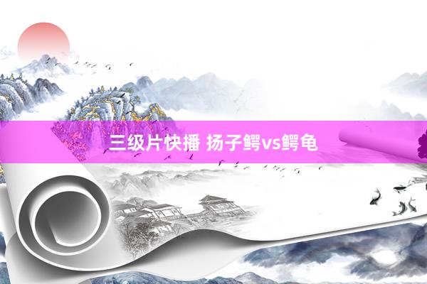 三级片快播 扬子鳄vs鳄龟