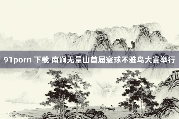 91porn 下载 南涧无量山首届寰球不雅鸟大赛举行