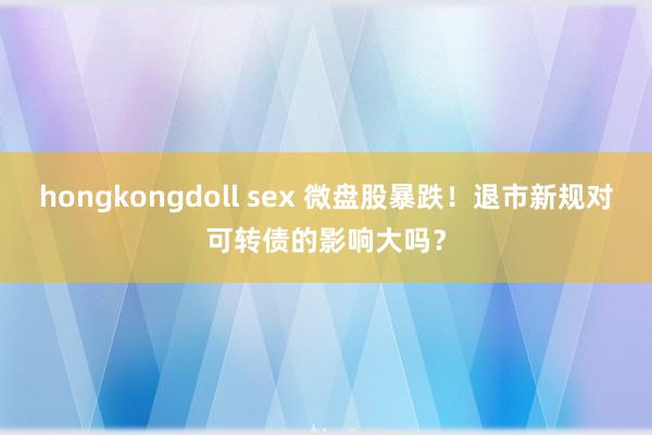 hongkongdoll sex 微盘股暴跌！退市新规对可转债的影响大吗？