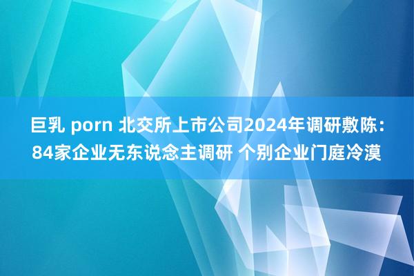 巨乳 porn 北交所上市公司2024年调研敷陈：84家企业无东说念主调研 个别企业门庭冷漠