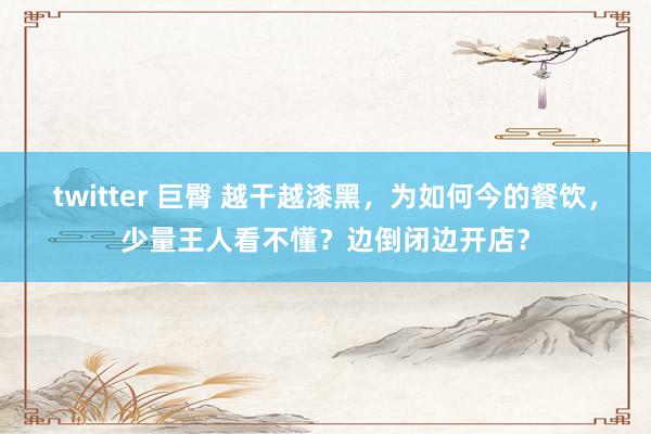 twitter 巨臀 越干越漆黑，为如何今的餐饮，少量王人看不懂？边倒闭边开店？