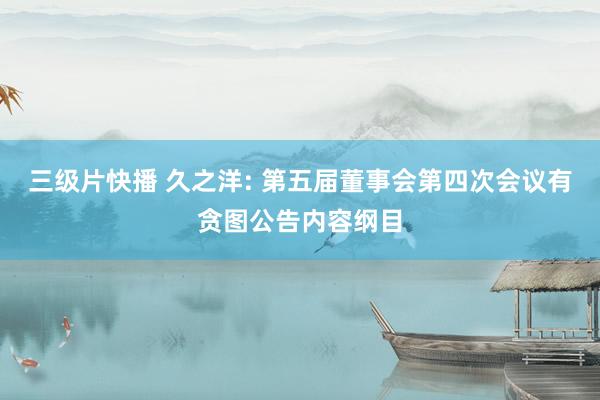 三级片快播 久之洋: 第五届董事会第四次会议有贪图公告内容纲目