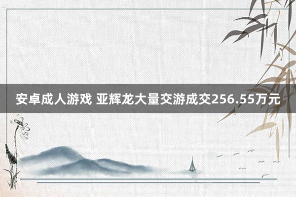 安卓成人游戏 亚辉龙大量交游成交256.55万元