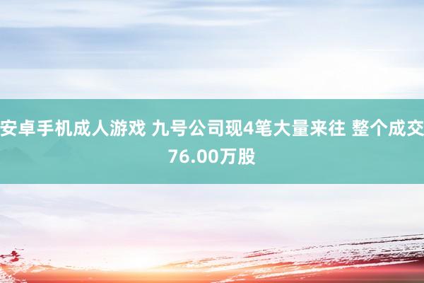 安卓手机成人游戏 九号公司现4笔大量来往 整个成交76.00万股