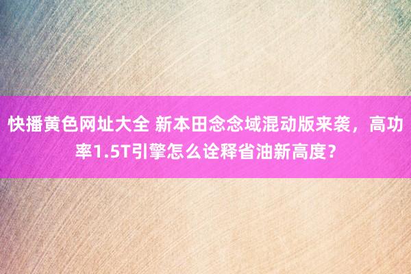 快播黄色网址大全 新本田念念域混动版来袭，高功率1.5T引擎怎么诠释省油新高度？