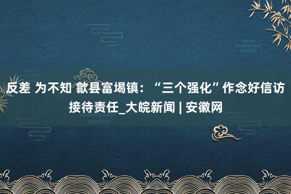 反差 为不知 歙县富堨镇：“三个强化”作念好信访接待责任_大皖新闻 | 安徽网