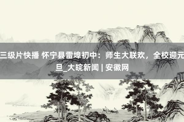 三级片快播 怀宁县雷埠初中：师生大联欢，全校迎元旦_大皖新闻 | 安徽网