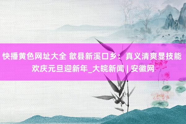 快播黄色网址大全 歙县新溪口乡：真义清爽显技能 欢庆元旦迎新年_大皖新闻 | 安徽网