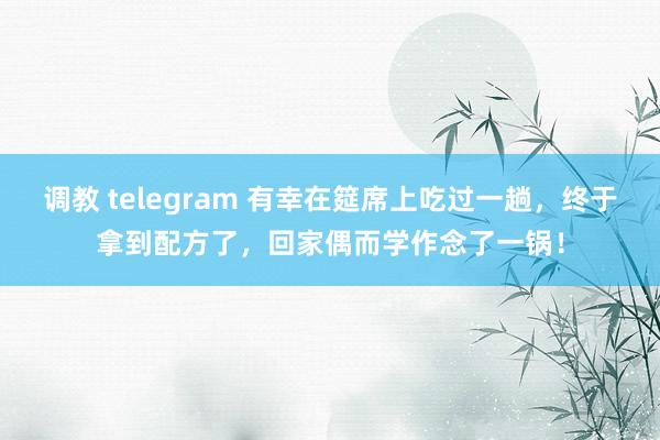 调教 telegram 有幸在筵席上吃过一趟，终于拿到配方了，回家偶而学作念了一锅！