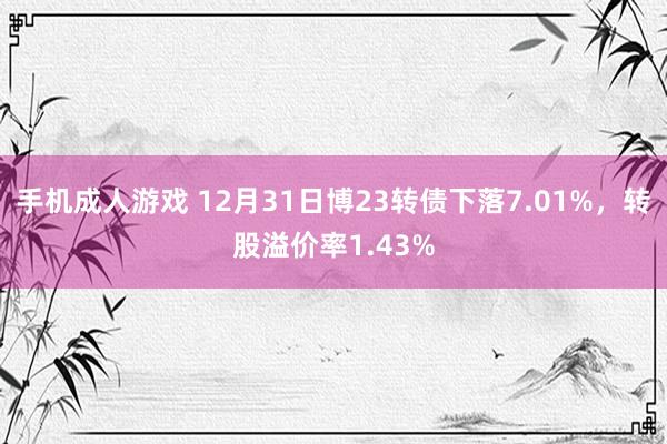 手机成人游戏 12月31日博23转债下落7.01%，转股溢价率1.43%