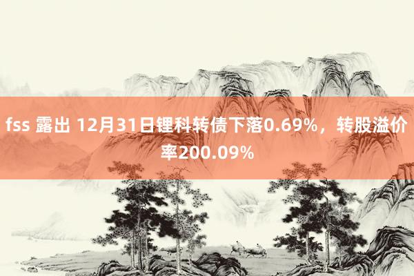 fss 露出 12月31日锂科转债下落0.69%，转股溢价率200.09%