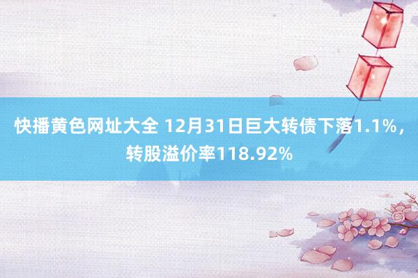 快播黄色网址大全 12月31日巨大转债下落1.1%，转股溢价率118.92%