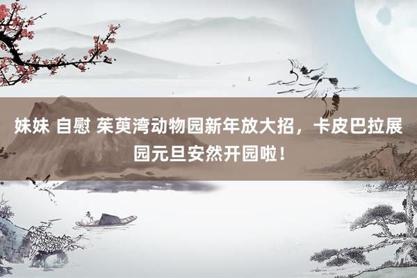 妹妹 自慰 茱萸湾动物园新年放大招，卡皮巴拉展园元旦安然开园啦！