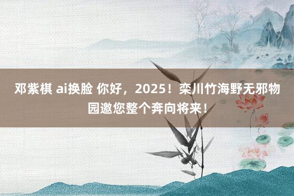 邓紫棋 ai换脸 你好，2025！栾川竹海野无邪物园邀您整个奔向将来！