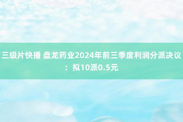 三级片快播 盘龙药业2024年前三季度利润分派决议：拟10派0.5元