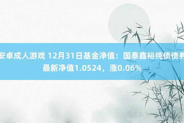 安卓成人游戏 12月31日基金净值：国泰鑫裕纯债债券最新净值1.0524，涨0.06%