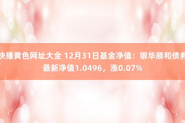 快播黄色网址大全 12月31日基金净值：银华顺和债券最新净值1.0496，涨0.07%